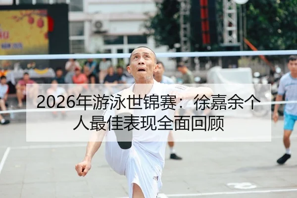 2026年游泳世锦赛：徐嘉余个人最佳表现全面回顾