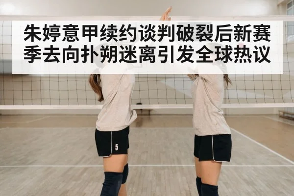 朱婷意甲续约谈判破裂后新赛季去向扑朔迷离引发全球热议